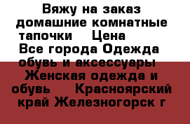 Вяжу на заказ домашние комнатные тапочки. › Цена ­ 800 - Все города Одежда, обувь и аксессуары » Женская одежда и обувь   . Красноярский край,Железногорск г.